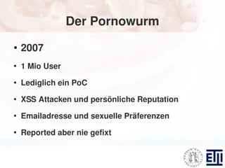 Der Pornowurm
●
    2007
●
    1 Mio User
●
    Lediglich ein PoC
●
    XSS Attacken und persönliche Reputation
●
    Emailadresse und sexuelle Präferenzen
●
    Reported aber nie gefixt
 