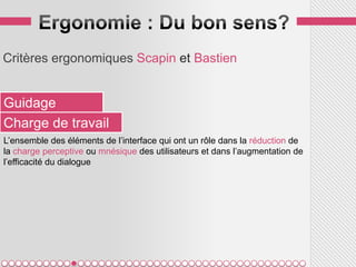 Critères ergonomiques Scapin et Bastien


Guidage
Charge de travail
L’ensemble des éléments de l’interface qui ont un rôle dans la réduction de
la charge perceptive ou mnésique des utilisateurs et dans l’augmentation de
l’efficacité du dialogue
 