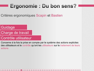 Critères ergonomiques Scapin et Bastien


Guidage
Charge de travail
Contrôle utilisateur
Concerne à la fois la prise en compte par le système des actions explicites
des utilisateurs et le contrôle qu’ont les utilisateurs sur le traitement de leurs
actions
 