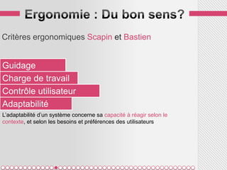 Critères ergonomiques Scapin et Bastien


Guidage
Charge de travail
Contrôle utilisateur
Adaptabilité
L’adaptabilité d’un système concerne sa capacité à réagir selon le
contexte, et selon les besoins et préférences des utilisateurs
 