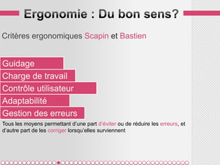 Critères ergonomiques Scapin et Bastien


Guidage
Charge de travail
Contrôle utilisateur
Adaptabilité
Gestion des erreurs
Tous les moyens permettant d’une part d’éviter ou de réduire les erreurs, et
d’autre part de les corriger lorsqu’elles surviennent
 