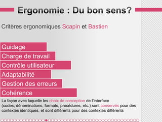 Critères ergonomiques Scapin et Bastien


Guidage
Charge de travail
Contrôle utilisateur
Adaptabilité
Gestion des erreurs
Cohérence
La façon avec laquelle les choix de conception de l’interface
(codes, dénominations, formats, procédures, etc.) sont conservés pour des
contextes identiques, et sont différents pour des contextes différents
 