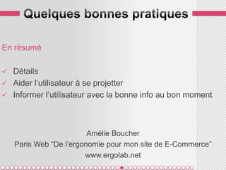 En résumé

   Détails
   Aider l’utilisateur à se projetter
   Informer l’utilisateur avec la bonne info au bon moment



                         Amélie Boucher
    Paris Web “De l’ergonomie pour mon site de E-Commerce”
                        www.ergolab.net
 