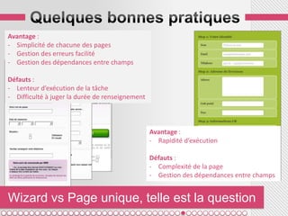 Avantage :
- Simplicité de chacune des pages
- Gestion des erreurs facilité
- Gestion des dépendances entre champs

Défauts :
- Lenteur d’exécution de la tâche
- Difficulté à juger la durée de renseignement



                                                 Avantage :
                                                 - Rapidité d’exécution

                                                 Défauts :
                                                 - Complexité de la page
                                                 - Gestion des dépendances entre champs


Wizard vs Page unique, telle est la question
 