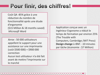 Coût QA -85% grâce à une
réduction du nombre de
fonctionnalité après une étude
d’ergonomie
($15 Million & 18 months saved)       Application conçue avec un
 Microsoft Word                       ingénieur Ergonome a réduit le
                                      temps de formation par environ 25%
                                      (The Trouble with
Xerox : 50 000 utilisateurs           Computers, Cambridge /MIT Press)
appellent le support pour une         Design change à IBM : -10 minutes
assistance sur une imprimante         par tâche (économie : $7 Million)
(coût $500 000) + $900 000
correction
Aucun test utilisateur n’a été fait
avant de mettre l’imprimante sur
le marché
 