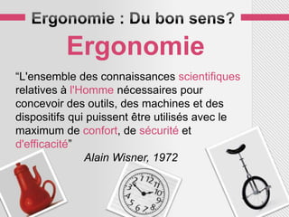 Ergonomie
“L'ensemble des connaissances scientifiques
relatives à l'Homme nécessaires pour
concevoir des outils, des machines et des
dispositifs qui puissent être utilisés avec le
maximum de confort, de sécurité et
d'efficacité”
               Alain Wisner, 1972
 