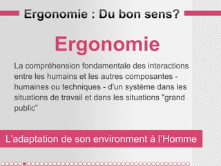 Ergonomie
 La compréhension fondamentale des interactions
 entre les humains et les autres composantes -
 humaines ou techniques - d'un système dans les
 situations de travail et dans les situations "grand
 public”


L’adaptation de son environment à l’Homme
 