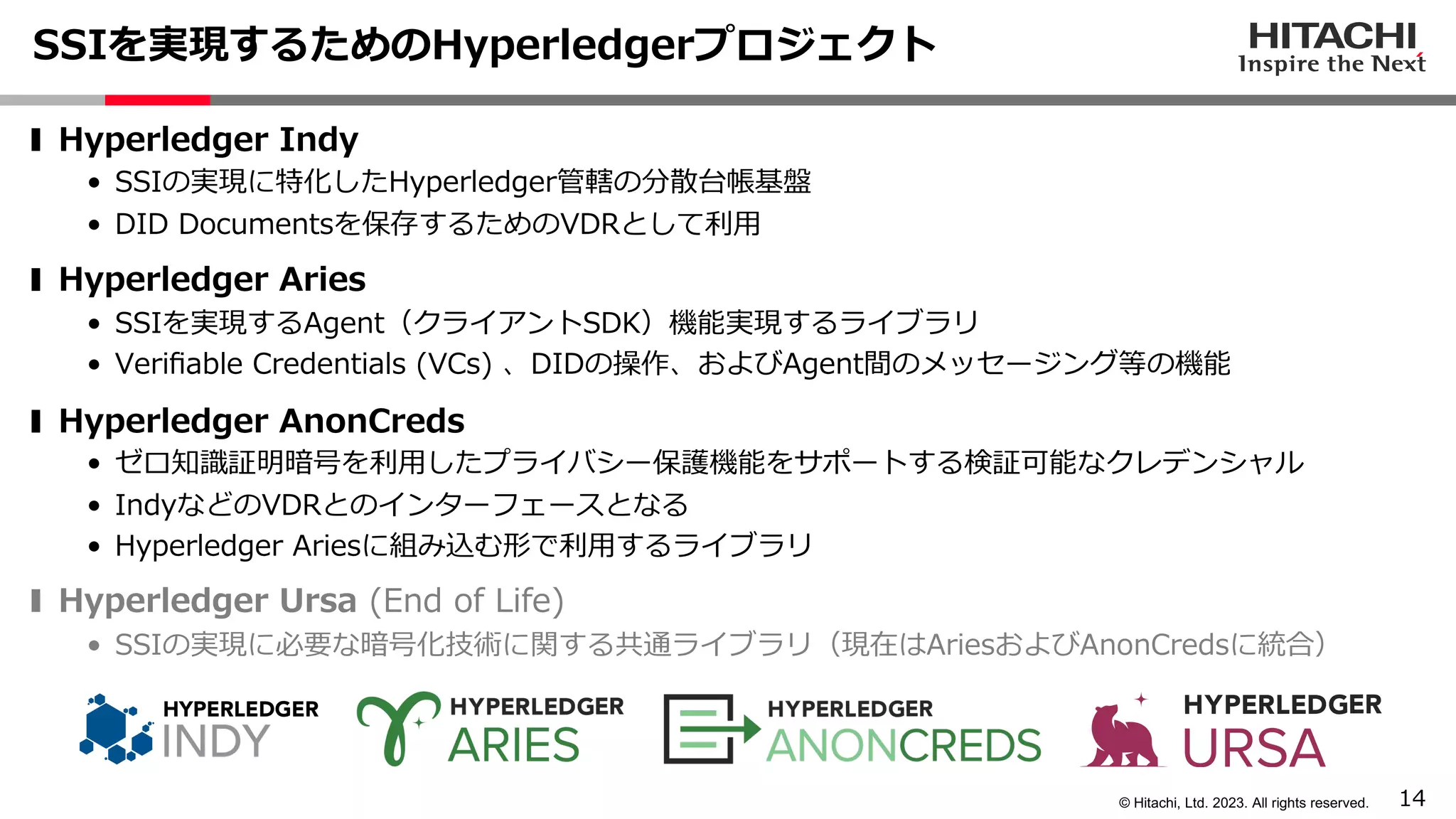 14
© Hitachi, Ltd. 2023. All rights reserved.
SSIを実現するためのHyperledgerプロジェクト
❚ Hyperledger Indy
• SSIの実現に特化したHyperledger管轄の分散台帳基盤
• DID Documentsを保存するためのVDRとして利⽤
❚ Hyperledger Aries
• SSIを実現するAgent（クライアントSDK）機能実現するライブラリ
• Veriﬁable Credentials (VCs) 、DIDの操作、およびAgent間のメッセージング等の機能
❚ Hyperledger AnonCreds
• ゼロ知識証明暗号を利⽤したプライバシー保護機能をサポートする検証可能なクレデンシャル
• IndyなどのVDRとのインターフェースとなる
• Hyperledger Ariesに組み込む形で利⽤するライブラリ
❚ Hyperledger Ursa (End of Life)
• SSIの実現に必要な暗号化技術に関する共通ライブラリ（現在はAriesおよびAnonCredsに統合）
 