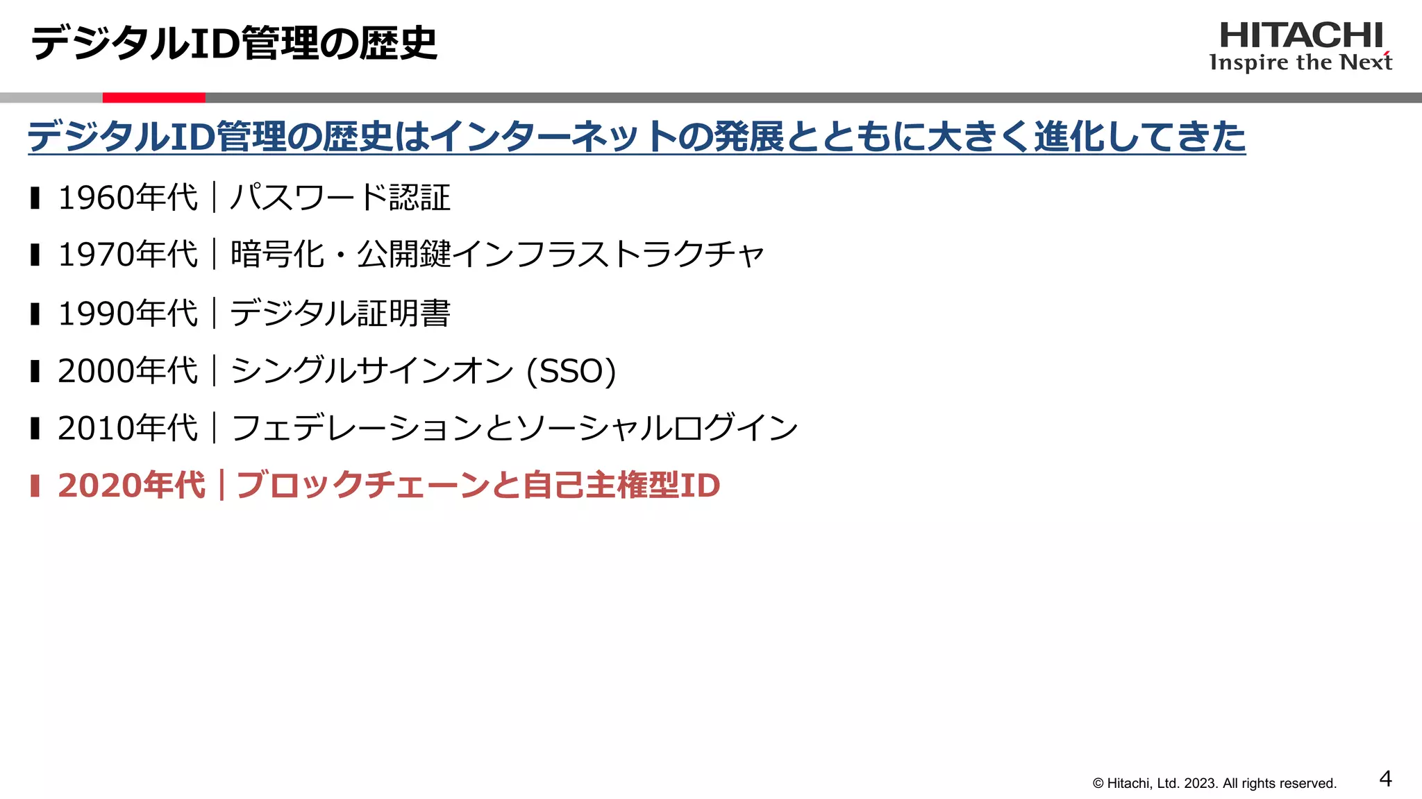 4
© Hitachi, Ltd. 2023. All rights reserved.
デジタルID管理の歴史
デジタルID管理の歴史はインターネットの発展とともに⼤きく進化してきた
❚ 1960年代｜パスワード認証
❚ 1970年代｜暗号化・公開鍵インフラストラクチャ
❚ 1990年代｜デジタル証明書
❚ 2000年代｜シングルサインオン (SSO)
❚ 2010年代｜フェデレーションとソーシャルログイン
❚ 2020年代｜ブロックチェーンと⾃⼰主権型ID
 