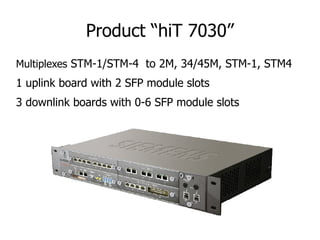 Product “hiT 7030”
Multiplexes STM-1/STM-4 to 2M, 34/45M, STM-1, STM4
1 uplink board with 2 SFP module slots
3 downlink bo...