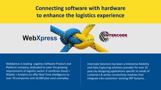 Connecting software with hardware
to enhance the logistics experience
WebXpress is leading Logistics Software Product and
Platform company, dedicated to cater the growing
requirements of logistics sector. It combines Cloud +
Mobile + Analytics to offer Real Time Intelligence to
over 70 companies and 10,000 plus users everyday.
Intercode Solutions has been a Enterprise Mobility
and Data Capturing solutions provider for over 25
years by designing applications specific to needs of
customers & writes connectivity modules that
integrate into customers’ existing ERP Systems.
 