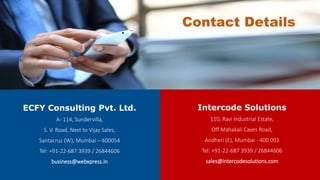 ECFY Consulting Pvt. Ltd.
A- 114, Sundervilla,
S. V. Road, Next to Vijay Sales,
Santacruz (W), Mumbai – 400054
Tel: +91-22-687 3939 / 26844606
business@webxpress.in
Intercode Solutions
110, Ravi Industrial Estate,
Off Mahakali Caves Road,
Andheri (E), Mumbai - 400 093
Tel: +91-22-687 3939 / 26844606
sales@intercodesolutions.com
Contact Details
 