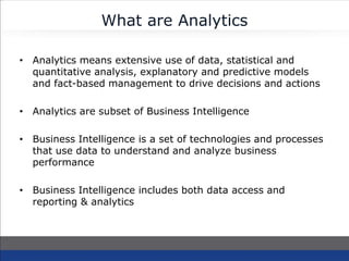 What are Analytics
• Analytics means extensive use of data, statistical and
quantitative analysis, explanatory and predictive models
and fact-based management to drive decisions and actions
• Analytics are subset of Business Intelligence
• Business Intelligence is a set of technologies and processes
that use data to understand and analyze business
performance
• Business Intelligence includes both data access and
reporting & analytics
 