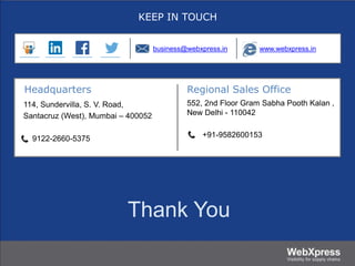 Thank You
KEEP IN TOUCH
Headquarters Regional Sales Office
114, Sundervilla, S. V. Road,
Santacruz (West), Mumbai – 400052
9122-2660-5375
552, 2nd Floor Gram Sabha Pooth Kalan ,
New Delhi - 110042
+91-9582600153
business@webxpress.in www.webxpress.in
 