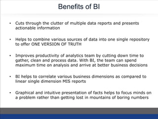 Benefits of BI
• Cuts through the clutter of multiple data reports and presents
actionable information
• Helps to combine various sources of data into one single repository
to offer ONE VERSION OF TRUTH
• Improves productivity of analytics team by cutting down time to
gather, clean and process data. With BI, the team can spend
maximum time on analysis and arrive at better business decisions
• BI helps to correlate various business dimensions as compared to
linear single dimension MIS reports
• Graphical and intuitive presentation of facts helps to focus minds on
a problem rather than getting lost in mountains of boring numbers
 
