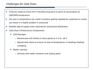 Challenges for Cold Chain


   Products needs to travel from manufacturing point to point of consumption at
    UNIFORM temperature

   Any loss in temperature can result in product getting rejected by customers or worse
    can result in a health problem if consumed

   Multiple legs of supply chain required for economical distribution

   Cold Chain Infrastructure Components:

     • Cold Storages
             Warehouses with facility to store goods at 4 C to -30 C

             Special dock doors to ensure no loss of temperature in handling/ loading/
              unloading

     • Reefer vehicles
             Vehicles with reefer container and cooling plant
 