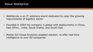 About WebXpress
• WebXpress is an IT solutions brand dedicated to cater the growing
requirements of logistics sector
• Mobile-IoT-Cloud-Analytics enabled solution, to offer real-time
intelligence to over 80 companies
• Founded in 2004 the company is global with deployments in China,
East Africa , India, Saudi Arabia, and South Asia
 