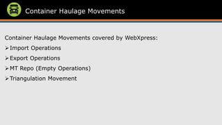 Container Haulage Movements
Container Haulage Movements covered by WebXpress:
➢Import Operations
➢Export Operations
➢MT Repo (Empty Operations)
➢Triangulation Movement
 