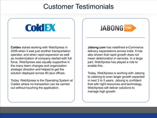 Customer Testimonials
Coldex stared working with WebXpress in
2009 when it was just another transportation
operator, and when rapid expansion as well
as modernization of company started with full
force, WebXpress was equally supportive in
the many team changes and organization
strategic direction and helped to get the
solution deployed across 80 plus offices.
Today, WebXpress is the Operating System at
Coldex where no transaction can be carried
out without touching the application.
Jabong.com has redefined e-Commerce
delivery expectations across India. It has
also shown that rapid growth does not
mean deterioration in services. In a large
part, WebXpress has played a role to
enable this.
Today, WebXpress is working with Jabong
to catering to even larger growth expected
in next 3 to 5 years. Jabong is confident
that with right resources and technology,
WebXpress will deliver solutions to
manage high growth.
 
