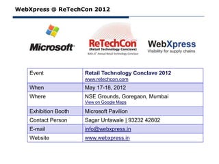 WebXpress @ ReTechCon 2012




   Event              Retail Technology Conclave 2012
                      www.retechcon.com
   When               May 17-18, 2012
   Where              NSE Grounds, Goregaon, Mumbai
                      View on Google Maps

   Exhibition Booth   Microsoft Pavilion
   Contact Person     Sagar Untawale | 93232 42802
   E-mail             info@webxpress.in
   Website            www.webxpress.in
 
