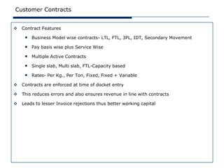 Customer Contracts


   Contract Features

     • Business Model wise contracts- LTL, FTL, 3PL, IDT, Secondary Movement
     • Pay basis wise plus Service Wise
     • Multiple Active Contracts
     • Single slab, Multi slab, FTL-Capacity based
     • Rates- Per Kg., Per Ton, Fixed, Fixed + Variable
   Contracts are enforced at time of docket entry

   This reduces errors and also ensures revenue in line with contracts

   Leads to lesser Invoice rejections thus better working capital
 
