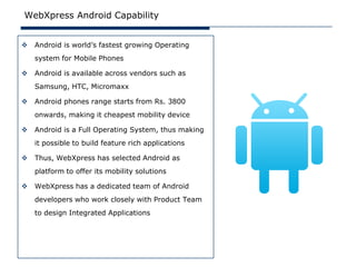 WebXpress Android Capability


   Android is world’s fastest growing Operating
    system for Mobile Phones

   Android is available across vendors such as
    Samsung, HTC, Micromaxx

   Android phones range starts from Rs. 3800
    onwards, making it cheapest mobility device

   Android is a Full Operating System, thus making
    it possible to build feature rich applications

   Thus, WebXpress has selected Android as
    platform to offer its mobility solutions

   WebXpress has a dedicated team of Android
    developers who work closely with Product Team
    to design Integrated Applications
 
