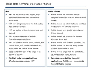 Hand Held Terminal Vs. Mobile Phones


HHT                                              Mobile Phones

   HHT are industrial quality, rugged, high        Mobile phones are consumer devices
    performance devices used for industrial          designed for multiple features aimed at mass
    applications                                     market

   HHT have a high endurance for dust, water,      Mobile phones are relatively fragile and have
    heat and cold climate                            low tolerance for extreme conditions

   HHT are backed by long term warranty and        Mobile phones have shorter warranty and
    support                                          limited support

   HHT is mainly available in Windows              Mobile phones are available for Android,
    Operating system platforms                       Windows, Apple iOS

   HHT can combine mobile phone, camera, bar       Mobile phones have camera, speakers, GPS.
    code scanner, GPS, smart card reader etc.        Mobile phones can also use many general
    Applications are custom made for HHT             purpose Applications or Apps

   Good quality HHT cost in the range of Rs.       Mobile phones range from Rs. 6000 to Rs.
    35,000 to 90,000                                 35,000 based on brand, feature

   For high endurance applications,                For mass usage but low intensity
    WebXpress recommends HHT                         applications, WebXpress recommends
                                                     Android Mobile phones
 