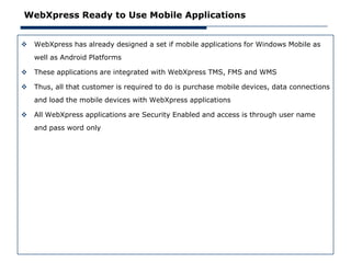 WebXpress Ready to Use Mobile Applications


   WebXpress has already designed a set if mobile applications for Windows Mobile as
    well as Android Platforms

   These applications are integrated with WebXpress TMS, FMS and WMS

   Thus, all that customer is required to do is purchase mobile devices, data connections
    and load the mobile devices with WebXpress applications

   All WebXpress applications are Security Enabled and access is through user name
    and pass word only
 