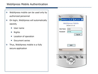 WebXpress Mobile Authentication


   WebXpress mobile can be used only by
    authorized personnel

   On login, WebXpress will automatically
    identify

     • User name
     • Rights
     • Location of operation
     • Document series
   Thus, WebXpress mobile is a fully
    secure application
 