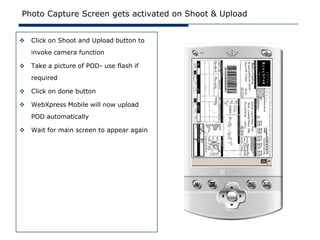Photo Capture Screen gets activated on Shoot & Upload


   Click on Shoot and Upload button to
    invoke camera function

   Take a picture of POD- use flash if
    required

   Click on done button

   WebXpress Mobile will now upload
    POD automatically

   Wait for main screen to appear again
 