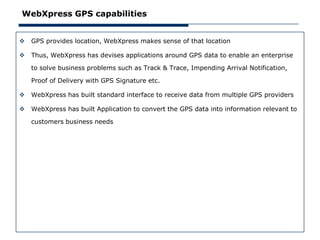 WebXpress GPS capabilities


   GPS provides location, WebXpress makes sense of that location

   Thus, WebXpress has devises applications around GPS data to enable an enterprise

    to solve business problems such as Track & Trace, Impending Arrival Notification,

    Proof of Delivery with GPS Signature etc.

   WebXpress has built standard interface to receive data from multiple GPS providers

   WebXpress has built Application to convert the GPS data into information relevant to

    customers business needs
 