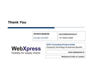 May 30, 2012




      Thank You


                  APURVA MANKAD              apurva@webxpress.in

                  Founder and CEO            +91 93242 42802


                               ECFY Consulting Private Limited
                               Employing Technology for Business Benefits

                                                        www.webxpress.in

                                                WebXpress Profile on Linkedin
 