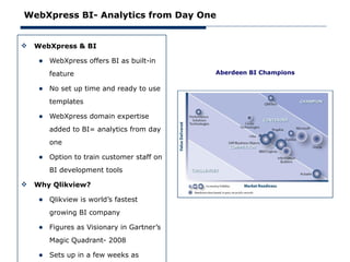 WebXpress BI- Analytics from Day One


   WebXpress & BI

     • WebXpress offers BI as built-in
        feature                            Aberdeen BI Champions

     • No set up time and ready to use
        templates

     • WebXpress domain expertise
        added to BI= analytics from day
        one

     • Option to train customer staff on
        BI development tools

   Why Qlikview?

     • Qlikview is world’s fastest
        growing BI company

     • Figures as Visionary in Gartner’s
        Magic Quadrant- 2008

     • Sets up in a few weeks as
 