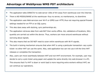 Advantage of WebXpress WMS PDT architecture


   The application talks DIRECTLY to web-server 100s of Km away from warehouse over the Internet.

   There is NO MIDDLEWARE at the warehouse- thus no server, no maintenance, no downtime

   The application uses Web-services over Wi-Fi or GPRS over HTTP, thus not requiring special firewall

    settings needed for an FTP or an SQL query.

   This also does away with docking, sync partnerships etc.

   The application retrieves data from web BUT then works offline. ALL validations of locations, SKU,

    quantity are carried out within the device. Thus, workers can move around warehouse without

    worrying about signals.

   This also means that we DO NOT need to cover entire warehouse with Wi-Fi signals.

   The built in locking mechanism ensures that when HHT is using a particular transaction- say a pick-

    ticket- no other HHT can use the same. Also, web application too can not use it till the time HHT

    releases or completes the transaction.

   Also, users can move seamlessly between HHT and non-HHT environment. For example, user may

    decide to carry a pick ticket using paper and update the same directly into web-browser in a PC.

    This ensures that if a HHT is down or work load is more requiring extra workers without HHT, we

    can continue our operations.
 