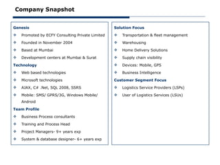 Company Snapshot


Genesis                                           Solution Focus
   Promoted by ECFY Consulting Private Limited      Transportation & fleet management
   Founded in November 2004                         Warehousing
   Based at Mumbai                                  Home Delivery Solutions
   Development centers at Mumbai & Surat            Supply chain visibility

Technology                                           Devices: Mobile, GPS
   Web based technologies                           Business Intelligence
   Microsoft technologies                        Customer Segment Focus
   AJAX, C# .Net, SQL 2008, SSRS                    Logistics Service Providers (LSPs)
   Mobile: SMS/ GPRS/3G, Windows Mobile/            User of Logistics Services (LSUs)
    Android

Team Profile
   Business Process consultants
   Training and Process Head
   Project Managers- 9+ years exp
   System & database designer- 6+ years exp
 