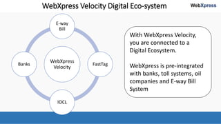 WebXpress Velocity Digital Eco-system
WebXpress
Velocity
E-way
Bill
FastTag
IOCL
Banks
With WebXpress Velocity,
you are connected to a
Digital Ecosystem.
WebXpress is pre-integrated
with banks, toll systems, oil
companies and E-way Bill
System
 