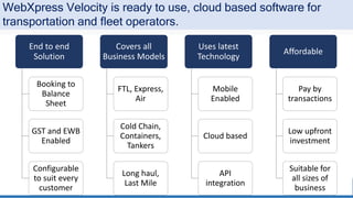 End to end
Solution
Booking to
Balance
Sheet
GST and EWB
Enabled
Configurable
to suit every
customer
Covers all
Business Models
FTL, Express,
Air
Cold Chain,
Containers,
Tankers
Long haul,
Last Mile
Uses latest
Technology
Mobile
Enabled
Cloud based
API
integration
Affordable
Pay by
transactions
Low upfront
investment
Suitable for
all sizes of
business
WebXpress Velocity is ready to use, cloud based software for
transportation and fleet operators.
 