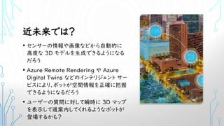 近未来では？
• センサーの情報や画像などから自動的に
高度な 3D モデルを生成できるようになる
だろう
• Azure Remote Rendering や Azure
Digital Twins などのインテリジェント サー
ビスにより、ボットが空間情報を正確に把握
できるようになるだろう
• ユーザーの質問に対して瞬時に 3D マップ
を表示して道案内してくれるようなボットが
登場するかも？
 