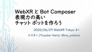 WebXR と Bot Composer
表現力の高い
チャット ボットを作ろう
2020/06/29 WebXR Tokyo #1
ユスキィ (Yusuke Hara) @ms_yuhara
 
