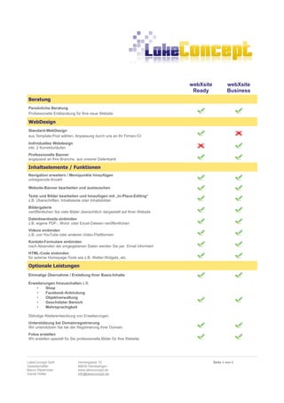 webXsite           webXsite
                                                                                Ready             Business
Beratung
Persönliche Beratung
Professionelle Erstberatung für Ihre neue Website

WebDesign
Standard-WebDesign
aus Template-Pool wählen, Anpassung durch uns an Ihr Firmen-CI
Individuelles Webdesign
inkl. 2 Korrekturläufen
Professionelle Banner
angepasst an Ihre Branche, aus unserer Datenbank

Inhaltselemente / Funktionen
Navigation erweitern / Menüpunkte hinzufügen
unbegrenzte Anzahl

Website-Banner bearbeiten und austauschen

Texte und Bilder bearbeiten und hinzufügen mit „In-Place-Editing“
z.B. Überschriften, Inhaltstexte oder Inhaltsbilder
Bildergalerie
veröffentlichen Sie viele Bilder übersichtlich dargestellt auf Ihrer Website
Dateidownloads einbinden
z.B. eigene PDF-, Word- oder Excel-Dateien veröffentlichen
Videos einbinden
z.B. von YouTube oder anderen Video-Plattformen
Kontakt-Formulare einbinden
nach Absenden der eingegebenen Daten werden Sie per Email informiert
HTML-Code einbinden
für externe Homepage-Tools wie z.B. Wetter-Widgets, etc.

Optionale Leistungen
Einmalige Übernahme / Erstellung Ihrer Basis-Inhalte

Erweiterungen hinzuschalten z.B.
    •    Shop
    •    Facebook-Anbindung
    •    Objektverwaltung
    •    Geschützter Bereich
    •    Mehrsprachigkeit

Ständige Weiterentwicklung von Erweiterungen.
Unterstützung bei Domainregistrierung
Wir unterstützen Sie bei der Registrierung ihrer Domain.
Fotos erstellen
Wir erstellen speziell für Sie professionelle Bilder für Ihre Website.




LakeConcept GbR                Herrengasse 15                                             Seite 4 von 6
Gesellschafter                 88634 Herdwangen
Marco Riedmüller               www.lakeconcept.de
Daniel Höfler                  info@lakeconcept.de
 