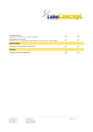 Zusätzliche Banner
angepasst an Ihre Branche, aus unserer Datenbank
Homepage-Tools einbinden
Einbinden von z.B. Google-Maps, Google Kalender, YouTube-Videos, Wetter-Widgets

Speicherplatz
Unbegrenzter Speicherplatz und Seitenzahl

Vertrag
24 Monate Mindest-Vertragslaufzeit




LakeConcept GbR            Herrengasse 15                                         Seite 5 von 6
Gesellschafter             88634 Herdwangen
Marco Riedmüller           www.lakeconcept.de
Daniel Höfler              info@lakeconcept.de
 