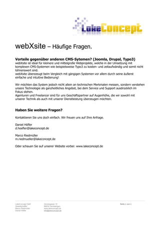 webXsite – Häufige Fragen.
Vorteile gegenüber anderen CMS-Sytemen? (Joomla, Drupal, Typo3)
webXsite ist ideal für kleinere und mittelgroße Webprojekte, welche in der Umsetzung mit
komplexen CMS-Systemen wie beispielsweise Typo3 zu kosten- und zeitaufwändig und somit nicht
lohnenswert sind.
webXsite überezeugt beim Vergleich mit gängigen Systemen vor allem durch seine äußerst
einfache und intuitive Bedienung!

Wir möchten das System jedoch nicht allein an technischen Merkmalen messen, sondern verstehen
unsere Technologie als ganzheitliches Angebot, bei dem Service und Support ausdrücklich im
Fokus stehen.
Agenturen und Freelancer sind für uns Geschäftspartner auf Augenhöhe, die wir sowohl mit
unserer Technik als auch mit unserer Dienstleistung überzeugen möchten.


Haben Sie weitere Fragen?

Kontaktieren Sie uns doch einfach. Wir freuen uns auf Ihre Anfrage.

Daniel Höfler
d.hoefler@lakeconcept.de

Marco Riedmüller
m.riedmueller@lakeconcept.de

Oder schauen Sie auf unserer Website vorbei: www.lakeconcept.de




LakeConcept GbR      Herrengasse 15                                        Seite 6 von 6
Gesellschafter       88634 Herdwangen
Marco Riedmüller     www.lakeconcept.de
Daniel Höfler        info@lakeconcept.de
 