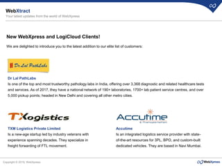 Copyright © 2019, WebXpress
New WebXpress and LogiCloud Clients!
We are delighted to introduce you to the latest addition to our elite list of customers:
Dr Lal PathLabs
Is one of the top and most trustworthy pathology labs in India, offering over 3,368 diagnostic and related healthcare tests
and services. As of 2017, they have a national network of 190+ laboratories, 1700+ lab patient service centres, and over
5,000 pickup points; headed in New Delhi and covering all other metro cities.
TXM Logistics Private Limited
Is a new-age startup led by industry veterans with
experience spanning decades. They specialize in
freight forwarding of FTL movement.
Accutime
Is an integrated logistics service provider with state-
of-the-art resources for 3PL, BPO, and custom-built
dedicated vehicles. They are based in Navi Mumbai.
WebXtract
Your latest updates from the world of WebXpress
 