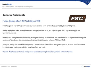 Copyright © 2019, WebXpress
Customer Testimonials
Future Supply Chain (for WebXpress TMS)
FSC has grown over 500% over the last four years and has been continually supported by team WebXpress.
Initially deployed in 2009, WebXpress was a stop-gap solution for us, but it quickly grew into a key technology in our
operational process.
We track our consignments live on a map, manage auto billing for customers, and streamlined POD capture and sharing with
customers. WebXpress also provides us with a seamless integration between WMS and TMS.
Today, we mange well over 50,000 shipments a month in over 125 locations through this product, much of which is handled
by mobile apps, making our activities easy to perform and track.
We wish WebXpress all the best in its journey towards becoming India’s transportation solution of choice.
WebXtract
Your latest updates from the world of WebXpress
 