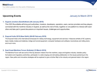 Copyright © 2019, WebXpress
Upcoming Events
1. Gujarat Junction (Gandhidham) (04 January 2019)
This CEO Roundtable will bring port authorities, investors, developers, operators, users, service providers and key players
connected with the maritime industry in Gujarat, as well as the rest of India, together on one platform to interact with each
other and take part in panel discussions on important issues, challenges and opportunities.
2. Exporail India 2019 (New Delhi) (08-09 February 2019)
The Exporail India is the international showcase for railway technology, equipment and services. It features exhibits of AC systems,
basic metals, brakes and batteries, bridge and tunnel equipment, computer hardware and software, locomotives and rolling stock,
and much more.
3. East Coast Maritime Forum (Kolkata) (15 March 2019)
The Maritime Forum will see some of the top decision makers from the maritime, cargo and logistics industry, besides policy
formulators and regulatory authorities, participate in a wide-ranging and stimulating deliberation on the issues pertaining to this
region. New paths and innovative strategies will be explored to give a further fillip to the industry and general trade in the region.
WebXtract
Your latest updates from the world of WebXpress
January to March 2019
 