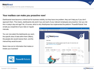 Copyright © 2019, WebXpress
Your mailbox can make you proactive now!
Dashboards have become a critical tool for business visibility, but they have one problem, they can’t help you if you don’t
approach them. This means, dashboards only work if you and each of your relevant employees are proactive. Can you risk
this in today’s day and age? No, of course, which is why WebXpress has implemented the platform “PowerBI Robots” that
emails you snapshots of your data on regular
intervals.
You can now select the dashboards you want,
the specific slice of data within them (filters),
the people who would receive them, and the
interval they would be sent.
Never miss out on information that makes or
breaks your business!
WebXtract
Your latest updates from the world of WebXpress
Monthly Sales Report
Dear Ravi,
The following is your monthly progress report for sales. For more info, visit
your WebXpress Velocity account.
 