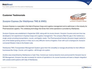Copyright © 2019, WebXpress
Customer Testimonials
Scorpion Express (for WebXpress TMS & WMS)
Scorpion Express is a specialist in the field of Express Cargo and Logistics management and is well known in the industry for
Pharmaceutical Logistics, The underlying technology that drives their entire operations is provided by WebXpress.
Scorpion Express was established in September 2000, along with its courier division, Scorpion Couriers and over time has
developed a rich experience in Express Cargo and Logistics management. The company filled the gap in the market as a
single vendor providing transportation, courier, and logistic needs. The Pharmaceutical Industry (Scorpion target market) is
one of the fastest growing sectors in India, but is very difficult in terms of logistics. Even with such a background, Scorpion
connected Western India to the Eastern side.
WebXpress TMS (Transportation Management System) gave them the versatility to manage all activities for their different
businesses like Cargo, Courier, and Logistics - all through one system.
Another area streamlined by WebXpress is Cash Flow. Control over revenue became more pronounced for Scorpion due to
DD Management. Scorpion has also increased its volume of operations in its courier business and seen a deeper integration
with outside world systems with help of WebXpress.
WebXtract
Your latest updates from the world of WebXpress
 