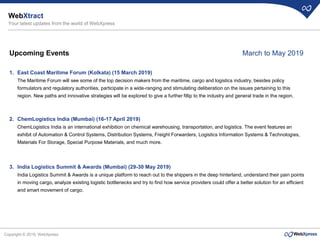Copyright © 2019, WebXpress
Upcoming Events
1. East Coast Maritime Forum (Kolkata) (15 March 2019)
The Maritime Forum will see some of the top decision makers from the maritime, cargo and logistics industry, besides policy
formulators and regulatory authorities, participate in a wide-ranging and stimulating deliberation on the issues pertaining to this
region. New paths and innovative strategies will be explored to give a further fillip to the industry and general trade in the region.
2. ChemLogistics India (Mumbai) (16-17 April 2019)
ChemLogistics India is an international exhibition on chemical warehousing, transportation, and logistics. The event features an
exhibit of Automation & Control Systems, Distribution Systems, Freight Forwarders, Logistics Information Systems & Technologies,
Materials For Storage, Special Purpose Materials, and much more.
3. India Logistics Summit & Awards (Mumbai) (29-30 May 2019)
India Logistics Summit & Awards is a unique platform to reach out to the shippers in the deep hinterland, understand their pain points
in moving cargo, analyze existing logistic bottlenecks and try to find how service providers could offer a better solution for an efficient
and smart movement of cargo.
WebXtract
Your latest updates from the world of WebXpress
March to May 2019
 