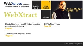 March 2015 by
© 2015, ECFY Consulting Pvt. Ltd.
ISSUE
THEME
VOL 000
MARCH
2015
presents
Your monthly extract of the logistics world
Need of the hour : Identify Indian Logistics
as a Separate Industry
Page 02
GST is Finally Here
Page 04
India's Future : Logistics Parks
Page 06
1
 