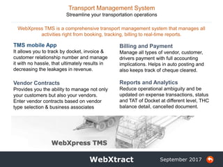 5 WebXtract
WebXpress TMS is a comprehensive transport management system that manages all
activities right from booking, tracking, billing to real-time reports.
September 2017
TMS mobile App
It allows you to track by docket, invoice &
customer relationship number and manage
it with no hassle, that ultimately results in
decreasing the leakages in revenue.
Vendor Contracts
Provides you the ability to manage not only
your customers but also your vendors.
Enter vendor contracts based on vendor
type selection & business associates
Transport Management System
Streamline your transportation operations
Billing and Payment
Manage all types of vendor, customer,
drivers payment with full accounting
implications. Helps in auto posting and
also keeps track of cheque cleared.
Reports and Analytics
Reduce operational ambiguity and be
updated on expense transactions, status
and TAT of Docket at different level, THC
balance detail, cancelled document.
WebXpress TMS
 